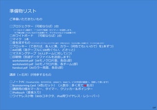 準備物リスト
ご準備いただきたいもの
━━━━━━━━━━━━━━━━━━━━━━━━━━━━━━━━━━━━
□プロジェクター（可能ならば）2台
（一つはメイン画面で、一つはサブ画面（タイマー）を投影します。
サブ機は暗く小さいものでも結構です。デジタルTVなどでも結構です）
□ホワイトボード （可能ならば）2台
□マイク 1本
□⾳を流すもの（ミニプラグ＝アイフォンのイヤホン端⼦、が刺さるもの）（なければ無しで結構です、マイクから拾います）
□プロッキー（できれば、各人に⿊、カラー（何色でもいいので）を1本ずつ）
□A4白紙（各テーブルに100枚ぐらい、どさっと）
□マスキングテープ（4人1チームに対して1つ）
□印刷物（別途データファイルを送信します）
worksheetA4.pdf（A4モノクロ片面、各自1部）
worksheetA3.pdf（A3モノクロ片面、各チーム1部）
handout.pdf（A4カラー両面、各自1部）
講師（＝⽯井）が持参するもの
━━━━━━━━━━━━━━━━━━━━━━━━━━━━━━━━━━━━
□ノートPC（ThinkPad X250、出⼒の口は、HDMI2つ、RGB1つ。2つの外部の画面へ、投影して使います）
□Brainstorming Card（4色1セット）（人数分︓多く⾒て48名分）
□講師用の極太マーカー、タイマー、クリッカー＆ポインター
□iPodtouch（⾳楽入り）
□ワイヤレス小物（WiDiコネクタ、iPod用ワイヤレス・レシーバー）
137
 