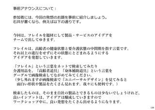 139
事前アナウンスについて︓
参加者には、今回の発想のお題を事前に紹介しましょう。
⽯井が書くなら、例えば以下の通りです。
今回は、フレイルを題材にして製品・サービスのアイデアを
チームで出してゆきます。
フレイルは、高齢者の健康状態と要介護状態の中間期を指す言葉です。
それ以上の進行をせずにその状態にとどまれるようにする
アイデアを発想していきます。
『フレイル』という言葉をネットで検索してみたり
介護用品を、『高齢者道具』『身体補助道具』という言葉を
グーグルで画像検索してながめてみてください。
（少し外れますが画像検索で『ユニバーサルデザイン』を見てみると
面白い形状や製品をたくさん見れます。我々にも便利です。）
検索したものは、そのまま自社の製品とできるものは少ないでしょうけれど、
良いインプットは、アイデアは醸成していきますので
ワークショップ中に、良い発想をたくさん出せるようになります。
 