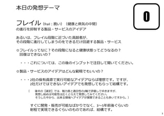 0
本日の発想テーマ
━━━━━━━━━━━━━━━━━━━━━━━━━━━━━━
フレイル（frail︓脆い）（健康と病気の中間）
の進⾏を抑制する製品・サービスのアイデア
あるいは、フレイル段階に近づいた高齢者が、
その段階に進⾏してしまうのをできるだけ回避する製品・サービス
◎フレイルってなに︖その段階になると健康状態ってどうなるの︖
回復はできないの︖
・・・これについては、この後のインプットで注目して聞いてください。
◎製品・サービスのアイデアはどんな範疇でもいいの︖
・・・2社の保有資源で実⾏可能なアイデアならば理想です。ですが、
2社だけではできないアイデアでも発想してもらって結構です。
（※ 後半の【選定】では、魅⼒度と適合性の2軸で評価してゆきますが、
発想し始めは可能性は広くとらえて発想してみてください。
そうした中から、出来る領域へアイデアが展開できることも多いですから。）
すぐに開発・販売が可能なばかりでなく、3〜5年前後ぐらいの
射程で実現できるぐらいのものであれば、結構です。
3
 