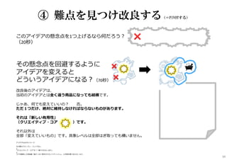 このアイデアの懸念点を1つ上げるなら何だろう︖
（20秒）
その懸念点を回避するように
アイデアを変えると
どういうアイデアになる︖（70秒）
改良後のアイデアは、
当初のアイデアとは全く違う商品になっても結構です。
じゃあ、何でも変えていいの︖ ⇒否。
ただ１つだけ、絶対に維持しなければならないものがあります。
それは「新しい有用性」
（クリエイティブ・コア ）です。
それ以外は
全部「変えていいもの」です。具象レベルは全部はぎ取っても構いません。
アイデアPIVOTのイメージ
━━━━━━━━━━━━━━━━━━━━━━━━━━━━━━
元の案はフローズン・ミントガム。
↓
“クリエイティブ・コア”が「一瞬で汗がさっぱり」
↓
コアを維持した改良案「超でっかい厚⼿のウエットティッシュ。上半身を覆うほどの」など。
④ 難点を見つけ改良する（＝PIVOTする）
34
 
