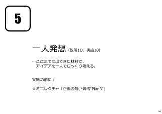 一人発想（説明10、実施10）
…ここまでに出てきた材料で、
アイデアを一人でじっくり考える。
実施の前に︓
◎ミニレクチャ「企画の最小骨格“Plan3“」
5
48
 