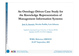 1




                                                                          An Ontology-Driven Case Study for
     tology-Driven Case Study for the Knowledge Representatio of MIS




                                                                           the Knowledge Representation of
                                                            on




                                                                          Management Information Systems
                                              e




                                                                                    José A. Asensio, Nicolás Padilla, Luis Iribarne

                                                                                      1Applied        Computing Group, University of Almería, SPAIN
                                                                                                      {jacortes, npadilla, luis.iribarne@ual.es
                   C




                                                                                                       WSKS, Mykonos, GREECE
An Ont




                                                                                                          21-23th September, 2011



                                                                       Applied Computing Group                                               4th World Summit on the Knowledge Society
                                                                       University of Almería, SPAIN                                         Mykonos (GREECE), 21-23th September, 2011
 