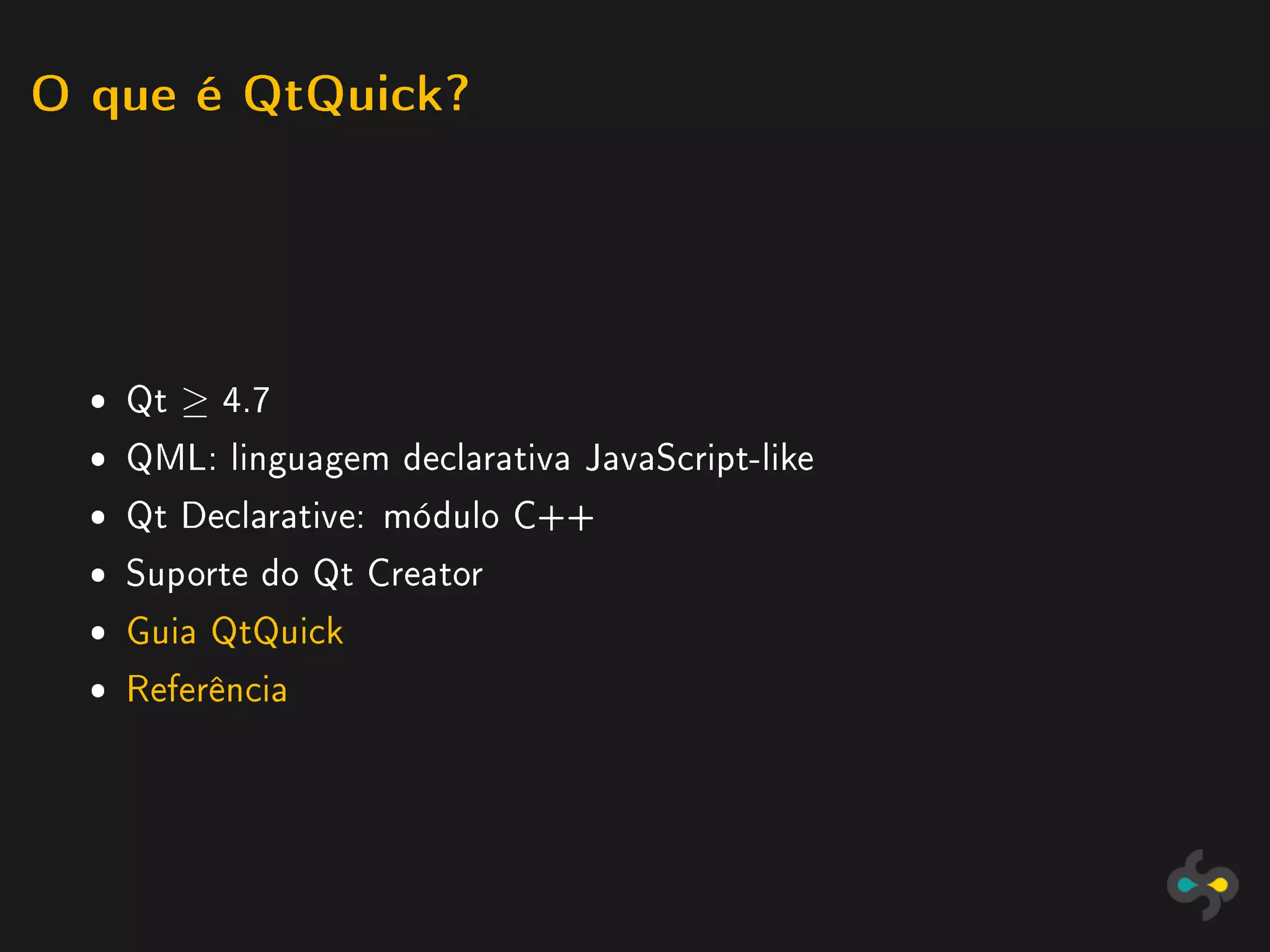 O que é QtQuick?




  ˆ Qt ≥ 4.7
  ˆ QML: linguagem declarativa JavaScript-like
  ˆ Qt Declarative: módulo C++
  ˆ Suporte do Qt Creator
  ˆ Guia QtQuick
  ˆ Referência
 