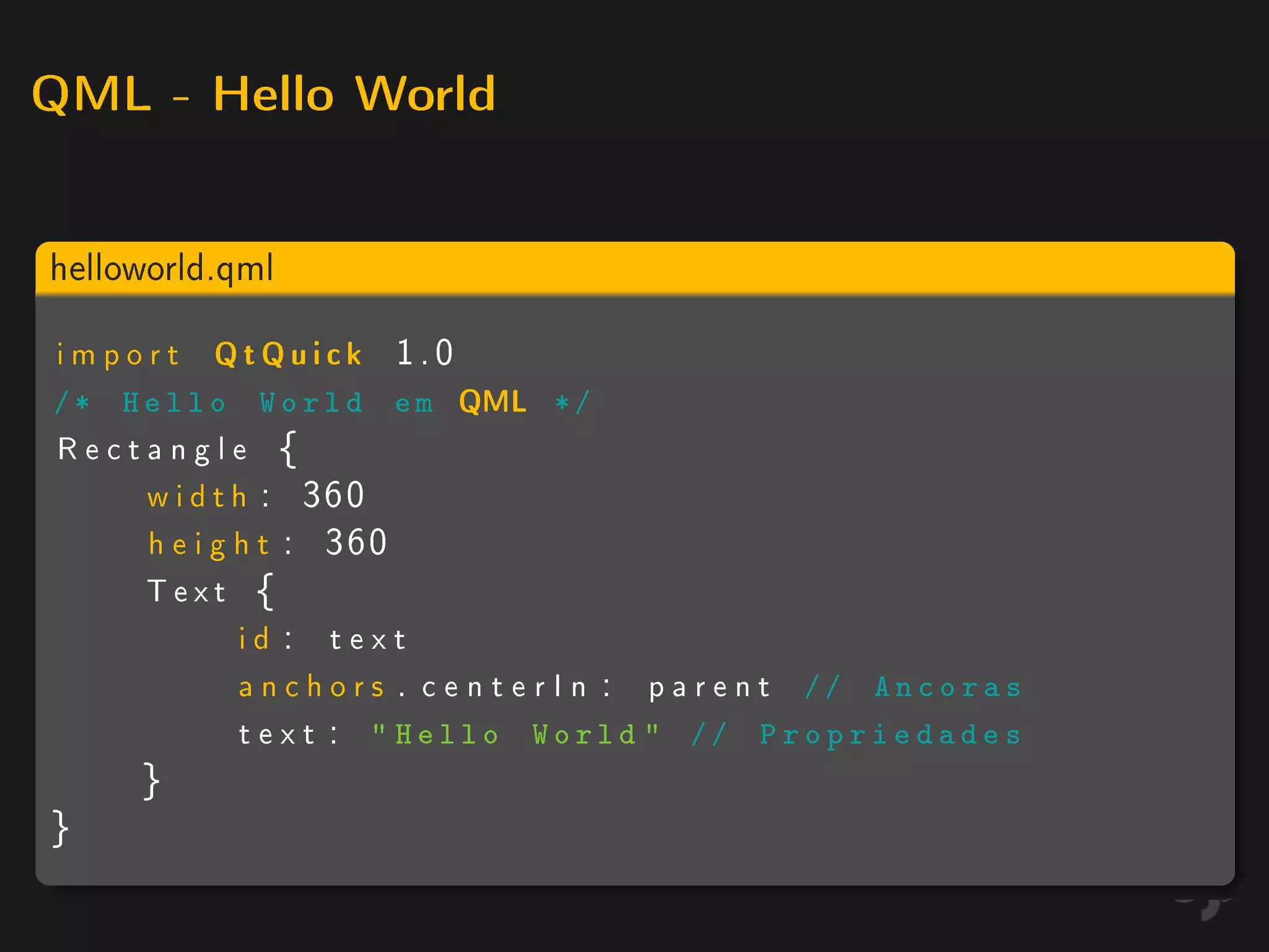 QML - Hello World



helloworld.qml

import      QtQuick      1.0
/* Hello       World em        QML    */
Rectangle {
    w i d t h : 360
    h e i g h t : 360
    Text {
            id : text
            a n c h o r s . c e n t e r I n : p a r e n t // A n c o r a s
            t e x t :  Hello World  // P r o p r i e d a d e s
      }
}
 