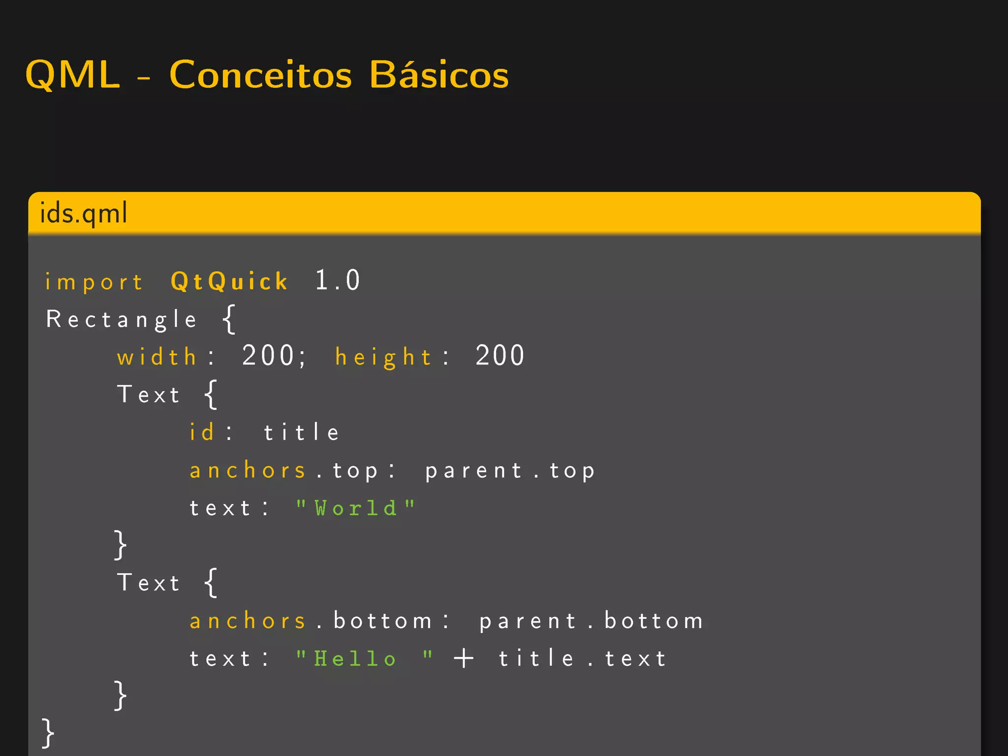 QML - Conceitos Básicos



ids.qml

 i m p o r t QtQuick 1.0
 Rectangle {
         w i d t h : 2 0 0 ; h e i g h t : 200
        Text {
                 id : t i t l e
                 anchors . top : parent . top
                 t e x t :  World 
      }
      Text {
          anchors . bottom : p a r e n t . bottom
          t e x t :  Hello  + t i t l e . t e x t
      }
}
 