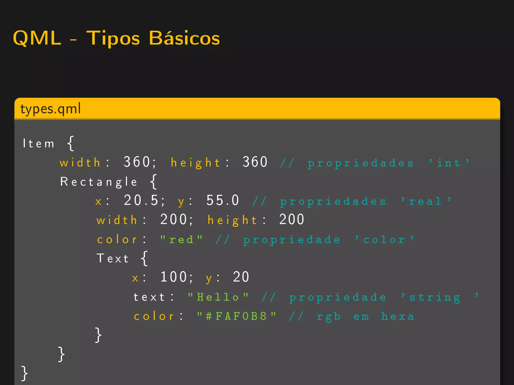 QML - Tipos Básicos



types.qml

Item {
    w i d t h : 3 6 0 ; h e i g h t : 360 / / p r o p r i e d a d e s ' i n t '
    Rectangle {
            x : 2 0 . 5 ; y : 55.0 // p r o p r i e d a d e s ' real '
            w i d t h : 2 0 0 ; h e i g h t : 200
             c o l o r :  red  // p r o p r i e d a d e ' color '
            Text {
                     x : 1 0 0 ; y : 20
                     t e x t :  Hello  // p r o p r i e d a d e ' string '
                     c o l o r :  # FAF0B8  // rgb em hexa
            }
      }
}
 