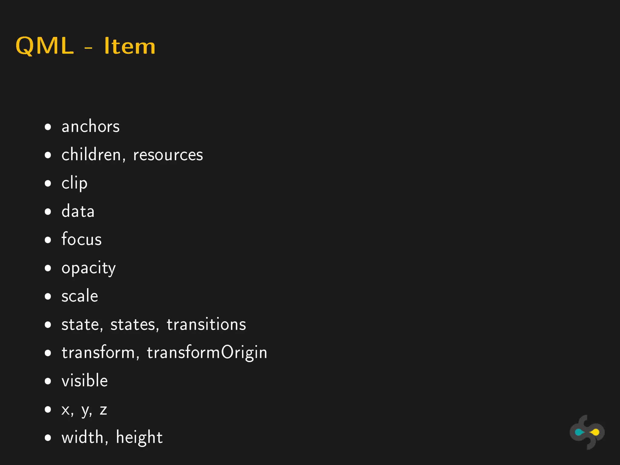 QML - Item



  ˆ anchors
  ˆ children, resources
  ˆ clip
  ˆ data
  ˆ focus
  ˆ opacity
  ˆ scale
  ˆ state, states, transitions
  ˆ transform, transformOrigin
  ˆ visible
  ˆ x, y, z
  ˆ width, height
 