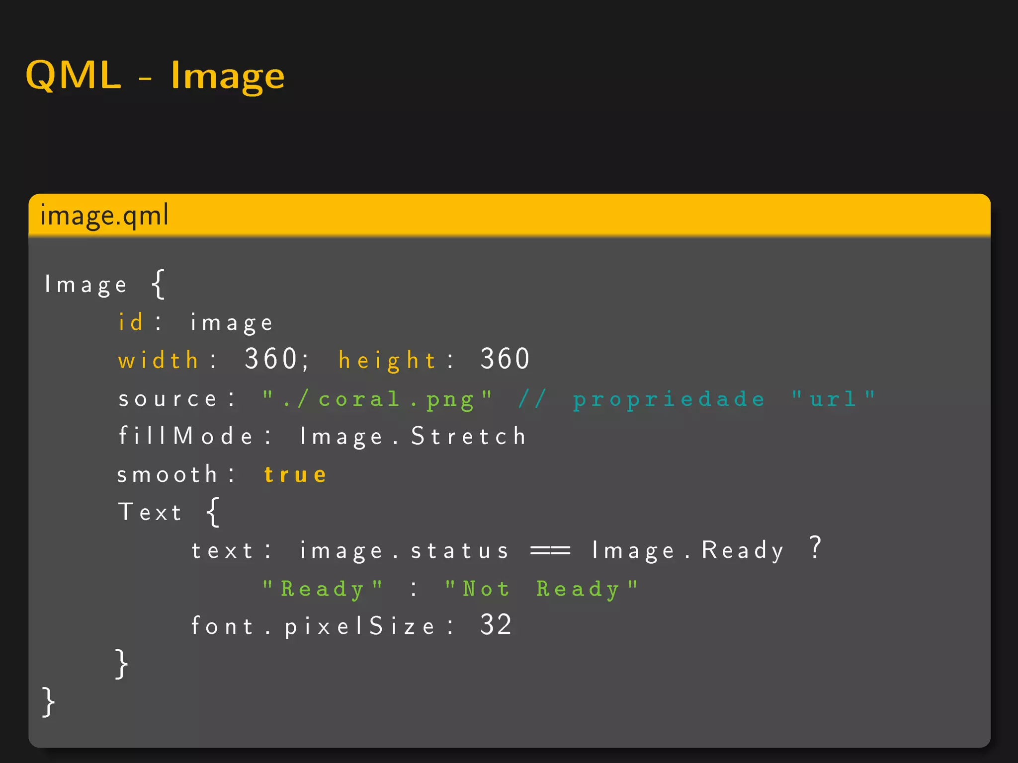 QML - Image



image.qml

Image {
    id : image
    w i d t h : 3 6 0 ; h e i g h t : 360
    s o u r c e :  ./ coral . png  // p r o p r i e d a d e  url 
    f i l l M o d e : Image . S t r e t c h
    smooth : t r u e
    Text {
             t e x t : i m a g e . s t a t u s == I m a g e . R e a d y ?
                    Ready  :  Not Ready 
            f o n t . p i x e l S i z e : 32
      }
}
 