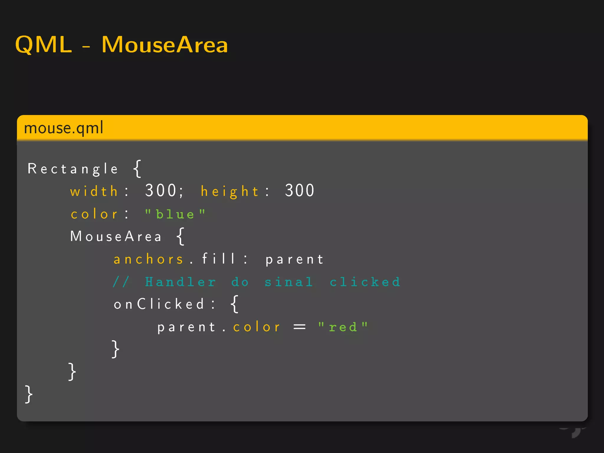 QML - MouseArea



mouse.qml

Rectangle {
    w i d t h : 3 0 0 ; h e i g h t : 300
    c o l o r :  blue 
    MouseArea {
            anchors . f i l l : parent
            // H a n d l e r do sinal       clicked
            onClicked : {
                parent . color =         red 
            }
     }
}
 