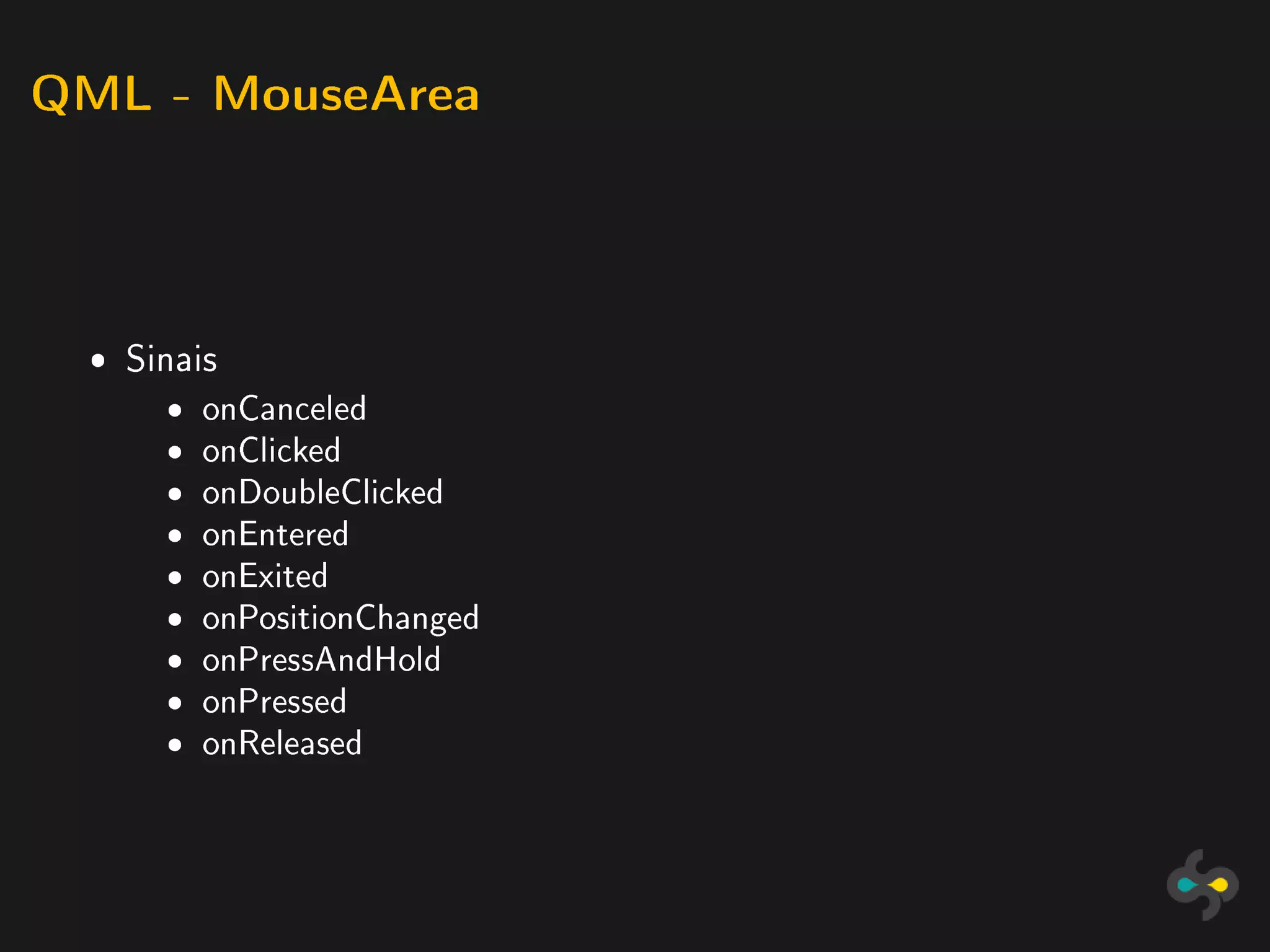 QML - MouseArea




 ˆ Sinais
     ˆ   onCanceled
     ˆ   onClicked
     ˆ   onDoubleClicked
     ˆ   onEntered
     ˆ   onExited
     ˆ   onPositionChanged
     ˆ   onPressAndHold
     ˆ   onPressed
     ˆ   onReleased
 