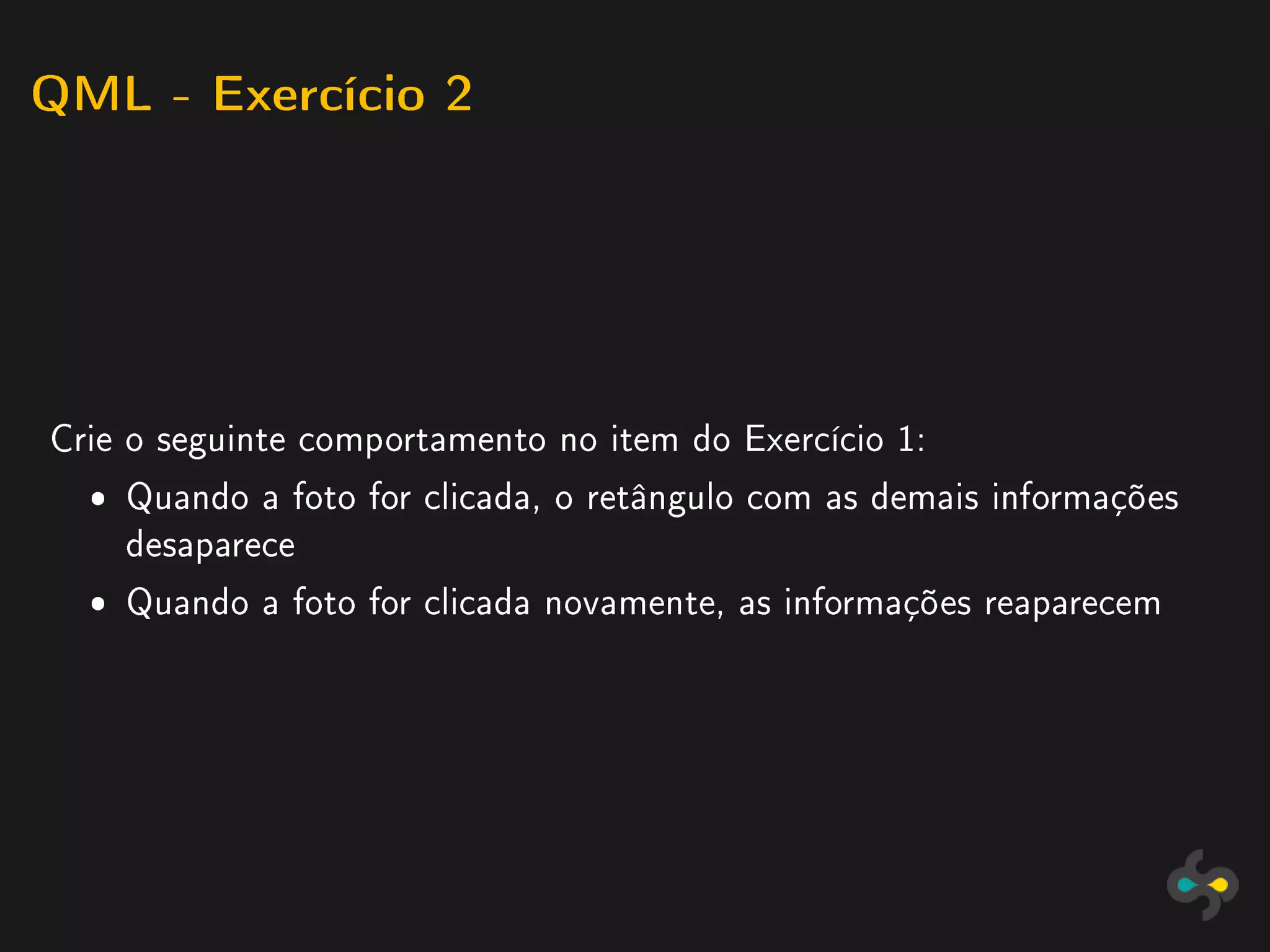 QML - Exercício 2




Crie o seguinte comportamento no item do Exercício 1:
  ˆ Quando a foto for clicada, o retângulo com as demais informações
    desaparece
  ˆ Quando a foto for clicada novamente, as informações reaparecem
 