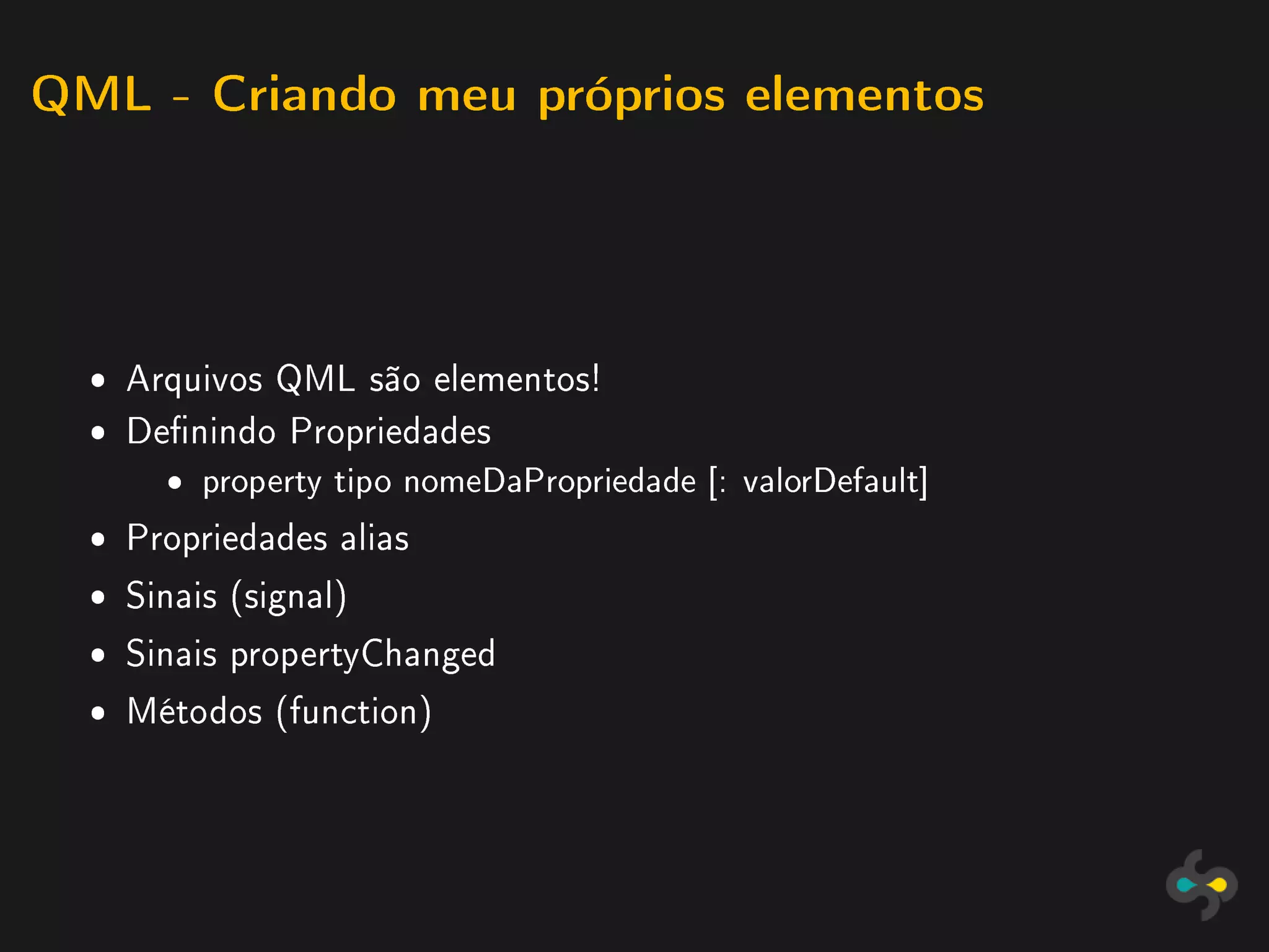 QML - Criando meu próprios elementos




  ˆ Arquivos QML são elementos!
  ˆ Denindo Propriedades
       ˆ   property tipo nomeDaPropriedade [: valorDefault]

  ˆ Propriedades alias
  ˆ Sinais (signal)
  ˆ Sinais propertyChanged
  ˆ Métodos (function)
 