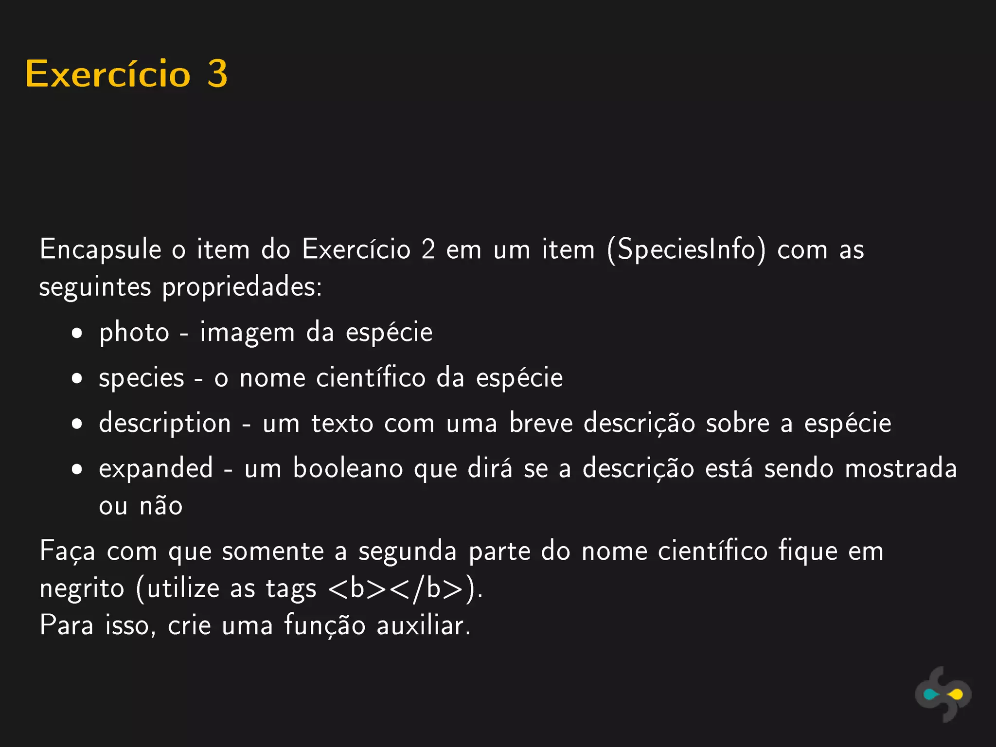 Exercício 3




Encapsule o item do Exercício 2 em um item (SpeciesInfo) com as
seguintes propriedades:
  ˆ photo - imagem da espécie
  ˆ species - o nome cientíco da espécie
  ˆ description - um texto com uma breve descrição sobre a espécie
  ˆ expanded - um booleano que dirá se a descrição está sendo mostrada
    ou não
Faça com que somente a segunda parte do nome cientíco que em
negrito (utilize as tags b/b).
Para isso, crie uma função auxiliar.
 