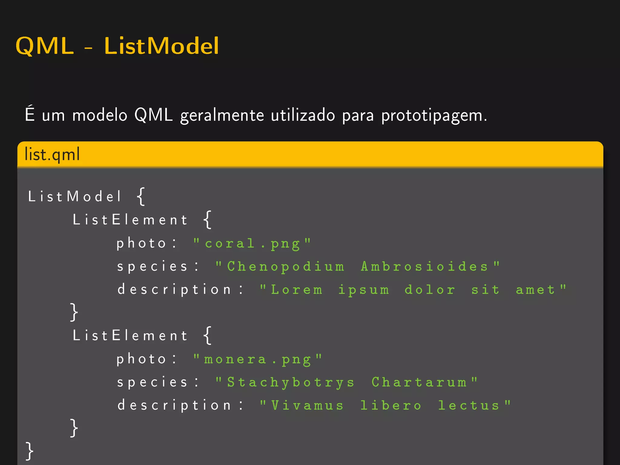 QML - ListModel


É um modelo QML geralmente utilizado para prototipagem.

list.qml

ListModel {
    ListElement {
        ph ot o :  coral . png 
        s p e c i e s :  Chenopodium Ambrosioides 
        d e s c r i p t i o n :  Lorem ipsum dolor sit       amet 
      }
      ListElement {
          ph ot o :  monera . png 
          s p e c i e s :  Stachybotrys Chartarum 
          d e s c r i p t i o n :  Vivamus libero lectus 
      }
}
 