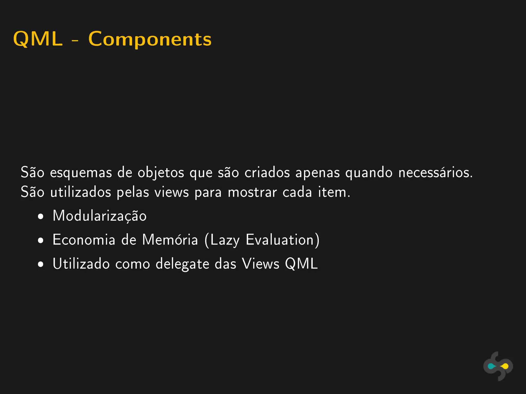 QML - Components




São esquemas de objetos que são criados apenas quando necessários.
São utilizados pelas views para mostrar cada item.
  ˆ Modularização
  ˆ Economia de Memória (Lazy Evaluation)
  ˆ Utilizado como delegate das Views QML
 