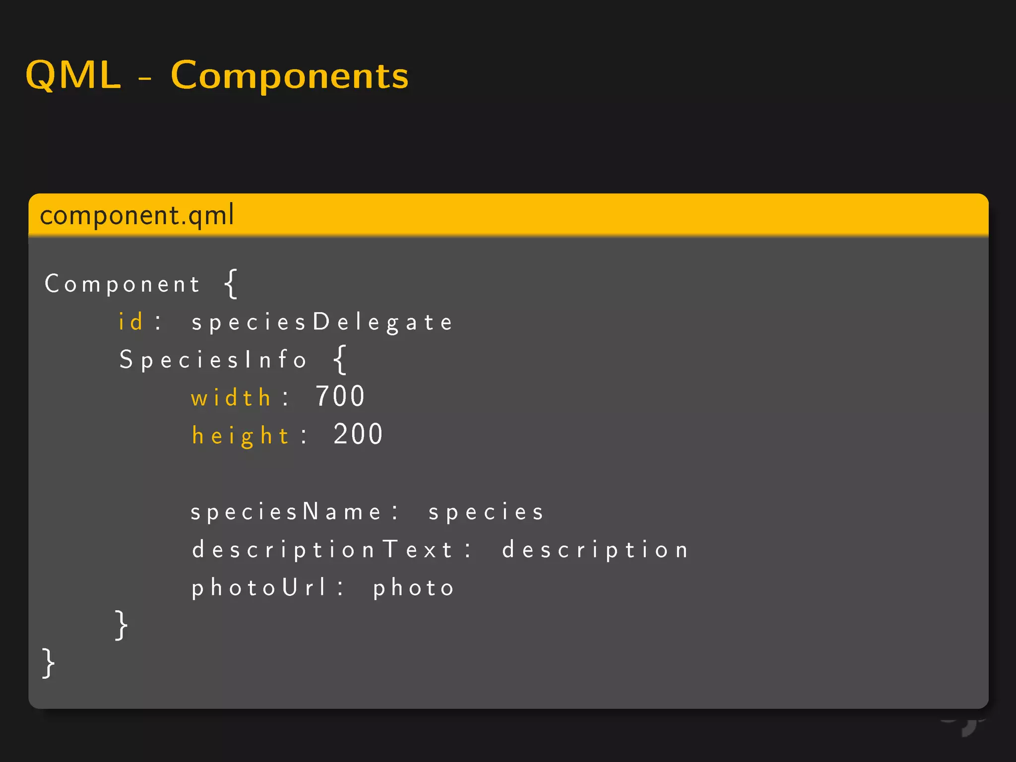 QML - Components



component.qml

Component {
    id : speciesDelegate
    SpeciesInfo {
         w i d t h : 700
         h e i g h t : 200

          speciesName : species
          descriptionText : description
          photoUrl : photo
    }
}
 