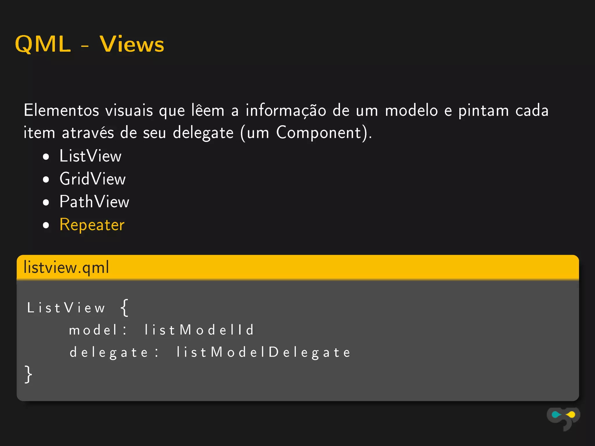QML - Views


Elementos visuais que lêem a informação de um modelo e pintam cada
item através de seu delegate (um Component).
   ˆ ListView
   ˆ GridView
   ˆ PathView
   ˆ Repeater

listview.qml

ListView {
    model : l i s t M o d e l I d
    delegate : listModelDelegate
}
 