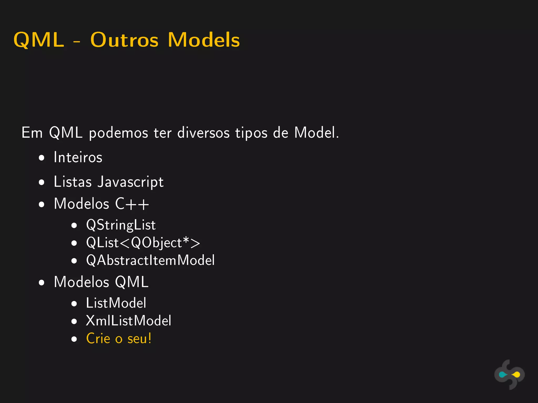 QML - Outros Models




Em QML podemos ter diversos tipos de Model.
  ˆ Inteiros
  ˆ Listas Javascript
  ˆ Modelos C++
       ˆ   QStringList
       ˆ   QListQObject*
       ˆ   QAbstractItemModel

  ˆ Modelos QML
       ˆ   ListModel
       ˆ   XmlListModel
       ˆ   Crie o seu!
 