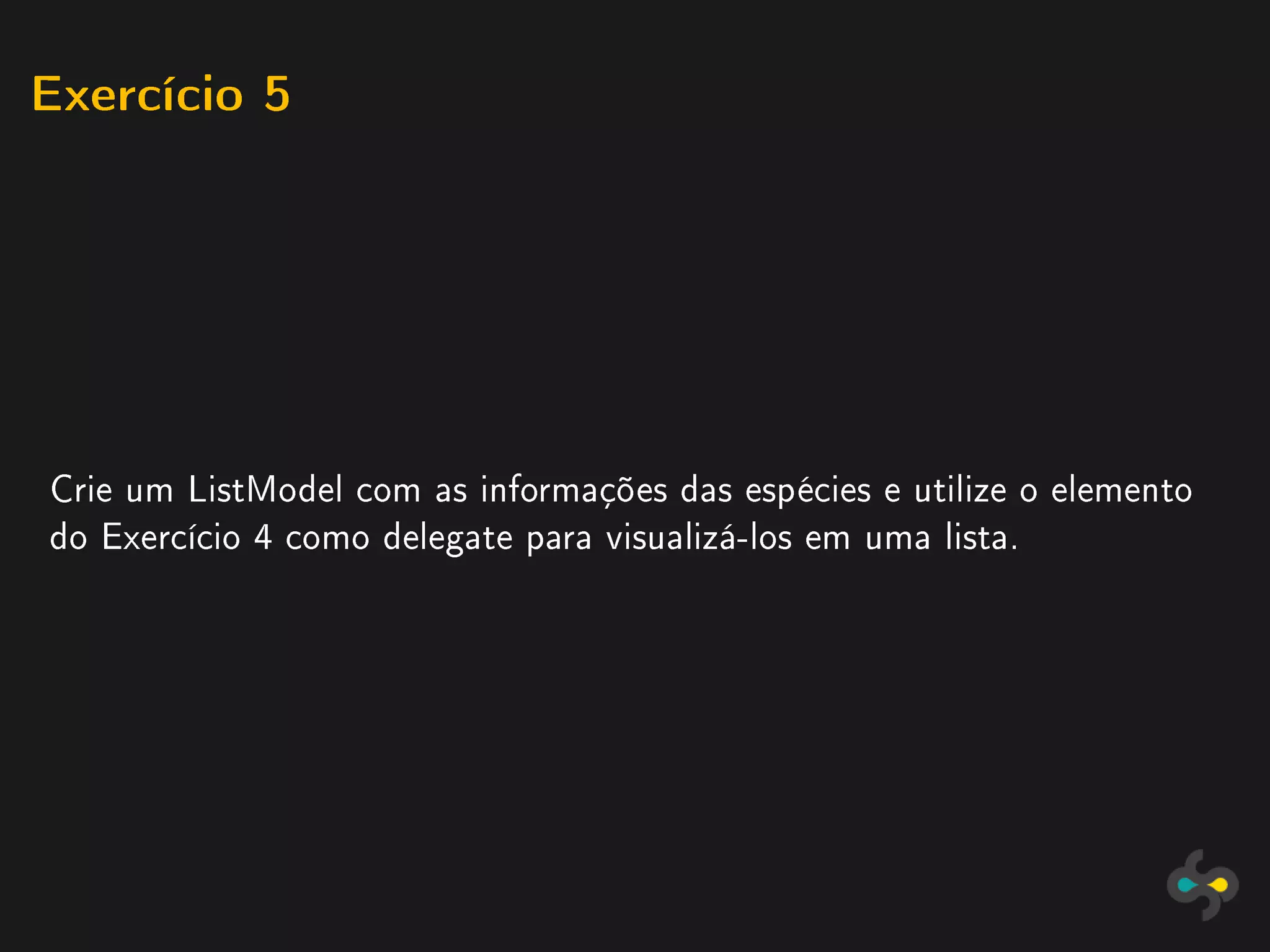 Exercício 5




Crie um ListModel com as informações das espécies e utilize o elemento
do Exercício 4 como delegate para visualizá-los em uma lista.
 