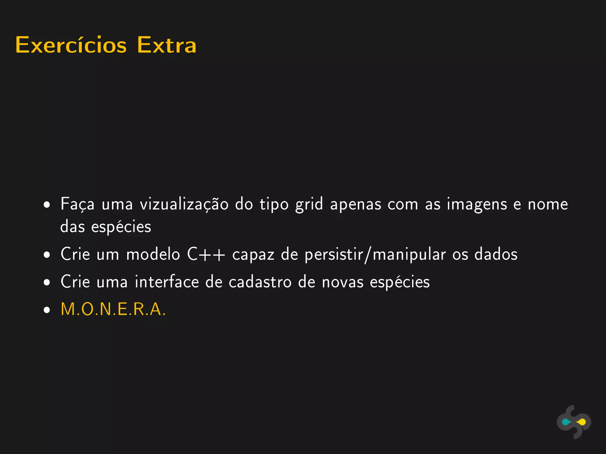 Exercícios Extra




  ˆ Faça uma vizualização do tipo grid apenas com as imagens e nome
    das espécies
  ˆ Crie um modelo C++ capaz de persistir/manipular os dados
  ˆ Crie uma interface de cadastro de novas espécies
  ˆ M.O.N.E.R.A.
 