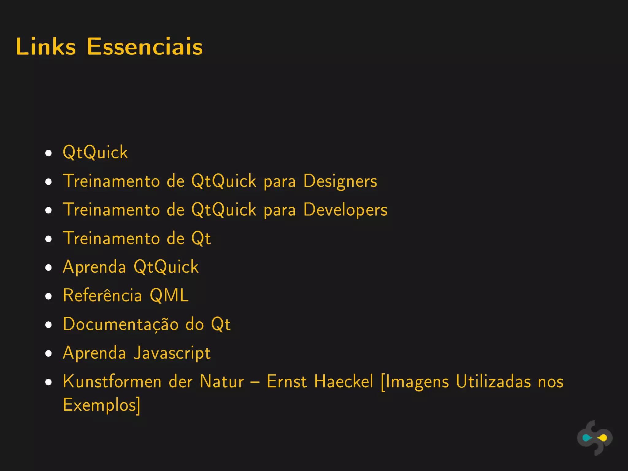 Links Essenciais




  ˆ QtQuick
  ˆ Treinamento de QtQuick para Designers
  ˆ Treinamento de QtQuick para Developers
  ˆ Treinamento de Qt
  ˆ Aprenda QtQuick
  ˆ Referência QML
  ˆ Documentação do Qt
  ˆ Aprenda Javascript
  ˆ Kunstformen der Natur  Ernst Haeckel [Imagens Utilizadas nos
    Exemplos]
 