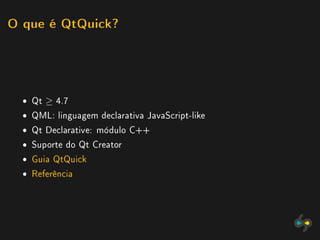O que é QtQuick?




  ˆ Qt ≥ 4.7
  ˆ QML: linguagem declarativa JavaScript-like
  ˆ Qt Declarative: módulo C++
  ˆ Suporte do Qt Creator
  ˆ Guia QtQuick
  ˆ Referência
 