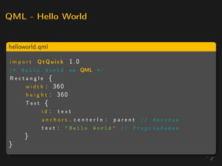 QML - Hello World



helloworld.qml

import      QtQuick      1.0
/* Hello       World em        QML    */
Rectangle {
    w i d t h : 360
    h e i g h t : 360
    Text {
            id : text
            a n c h o r s . c e n t e r I n : p a r e n t // A n c o r a s
            t e x t :  Hello World  // P r o p r i e d a d e s
      }
}
 