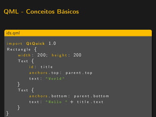 QML - Conceitos Básicos



ids.qml

 i m p o r t QtQuick 1.0
 Rectangle {
         w i d t h : 2 0 0 ; h e i g h t : 200
        Text {
                 id : t i t l e
                 anchors . top : parent . top
                 t e x t :  World 
      }
      Text {
          anchors . bottom : p a r e n t . bottom
          t e x t :  Hello  + t i t l e . t e x t
      }
}
 
