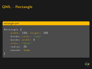 QML - Rectangle




rectangle.qml

Rectangle {
    w i d t h : 1 0 0 ; h e i g h t : 100
    b o r d e r . c o l o r :  red 
    border . width : 5
    c o l o r :  blue 
    r a d i u s : 20
    smooth : t r u e
}
 