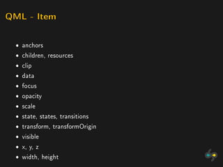 QML - Item



  ˆ anchors
  ˆ children, resources
  ˆ clip
  ˆ data
  ˆ focus
  ˆ opacity
  ˆ scale
  ˆ state, states, transitions
  ˆ transform, transformOrigin
  ˆ visible
  ˆ x, y, z
  ˆ width, height
 