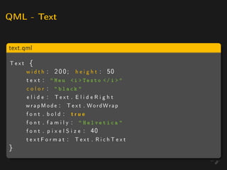 QML - Text



text.qml

Text {
    w i d t h : 2 0 0 ; h e i g h t : 50
    t e x t :  Meu i  Texto / i  
    c o l o r :  black 
    e l i d e : Text . E l i d e R i g h t
    w r a p M o d e : T e x t . WordWrap
    font . bold : true
    fo nt . f a m i l y :  Helvetica 
    f o n t . p i x e l S i z e : 40
    textFormat : Text . RichText
}
 