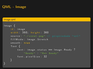 QML - Image



image.qml

Image {
    id : image
    w i d t h : 3 6 0 ; h e i g h t : 360
    s o u r c e :  ./ coral . png  // p r o p r i e d a d e  url 
    f i l l M o d e : Image . S t r e t c h
    smooth : t r u e
    Text {
             t e x t : i m a g e . s t a t u s == I m a g e . R e a d y ?
                    Ready  :  Not Ready 
            f o n t . p i x e l S i z e : 32
      }
}
 