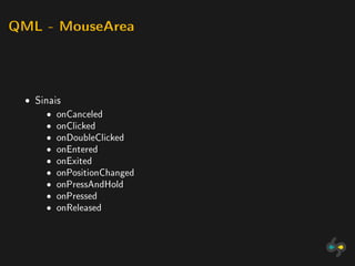 QML - MouseArea




 ˆ Sinais
     ˆ   onCanceled
     ˆ   onClicked
     ˆ   onDoubleClicked
     ˆ   onEntered
     ˆ   onExited
     ˆ   onPositionChanged
     ˆ   onPressAndHold
     ˆ   onPressed
     ˆ   onReleased
 
