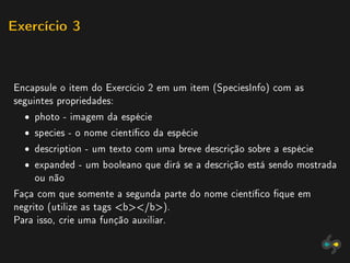 Exercício 3




Encapsule o item do Exercício 2 em um item (SpeciesInfo) com as
seguintes propriedades:
  ˆ photo - imagem da espécie
  ˆ species - o nome cientíco da espécie
  ˆ description - um texto com uma breve descrição sobre a espécie
  ˆ expanded - um booleano que dirá se a descrição está sendo mostrada
    ou não
Faça com que somente a segunda parte do nome cientíco que em
negrito (utilize as tags b/b).
Para isso, crie uma função auxiliar.
 