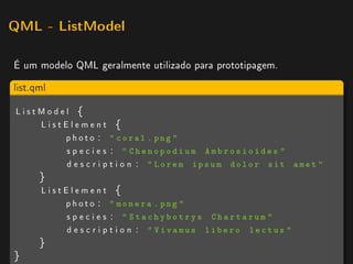 QML - ListModel


É um modelo QML geralmente utilizado para prototipagem.

list.qml

ListModel {
    ListElement {
        ph ot o :  coral . png 
        s p e c i e s :  Chenopodium Ambrosioides 
        d e s c r i p t i o n :  Lorem ipsum dolor sit       amet 
      }
      ListElement {
          ph ot o :  monera . png 
          s p e c i e s :  Stachybotrys Chartarum 
          d e s c r i p t i o n :  Vivamus libero lectus 
      }
}
 