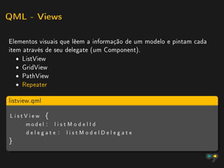 QML - Views


Elementos visuais que lêem a informação de um modelo e pintam cada
item através de seu delegate (um Component).
   ˆ ListView
   ˆ GridView
   ˆ PathView
   ˆ Repeater

listview.qml

ListView {
    model : l i s t M o d e l I d
    delegate : listModelDelegate
}
 