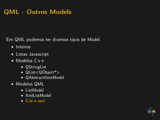 QML - Outros Models




Em QML podemos ter diversos tipos de Model.
  ˆ Inteiros
  ˆ Listas Javascript
  ˆ Modelos C++
       ˆ   QStringList
       ˆ   QListQObject*
       ˆ   QAbstractItemModel

  ˆ Modelos QML
       ˆ   ListModel
       ˆ   XmlListModel
       ˆ   Crie o seu!
 