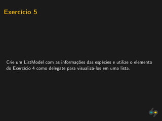 Exercício 5




Crie um ListModel com as informações das espécies e utilize o elemento
do Exercício 4 como delegate para visualizá-los em uma lista.
 