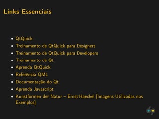 Links Essenciais




  ˆ QtQuick
  ˆ Treinamento de QtQuick para Designers
  ˆ Treinamento de QtQuick para Developers
  ˆ Treinamento de Qt
  ˆ Aprenda QtQuick
  ˆ Referência QML
  ˆ Documentação do Qt
  ˆ Aprenda Javascript
  ˆ Kunstformen der Natur  Ernst Haeckel [Imagens Utilizadas nos
    Exemplos]
 