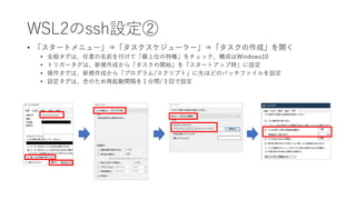 WSL2のssh設定②
• 「スタートメニュー」⇒「タスクスケジューラー」⇒「タスクの作成」を開く
• 全般タグは、任意の名前を付けて「最上位の特権」をチェック、構成はWindows10
• トリガータグは、新規作成から「タスクの開始」を「スタートアップ時」に設定
• 操作タグは、新規作成から「プログラム/スクリプト」に先ほどのバッチファイルを設定
• 設定タグは、念のため再起動間隔を１分間/３回で設定
 