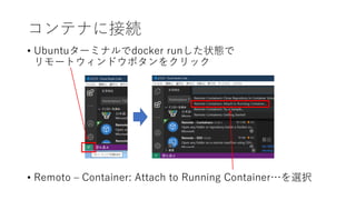 • Ubuntuターミナルでdocker runした状態で
リモートウィンドウボタンをクリック
• Remoto – Container: Attach to Running Container…を選択
コンテナに接続
 