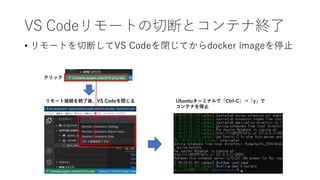 VS Codeリモートの切断とコンテナ終了
• リモートを切断してVS Codeを閉じてからdocker imageを停止
クリック
リモート接続を終了後、VS Codeを閉じる Ubuntuターミナルで「Ctrl-C」⇒「y」で
コンテナを停止
 