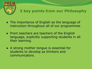 3 key points from our Philosophy
● The importance of English as the language of
instruction throughout all of our programmes
● Prem teachers are teachers of the English
language, explicitly supporting students in all
their learning.
● A strong mother tongue is essential for
students to develop as thinkers and
communicators.
 