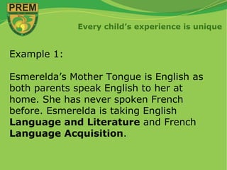 Every child’s experience is unique
Example 1:
Esmerelda’s Mother Tongue is English as
both parents speak English to her at
home. She has never spoken French
before. Esmerelda is taking English
Language and Literature and French
Language Acquisition.
 