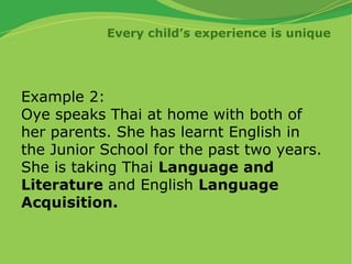Every child’s experience is unique
Example 2:
Oye speaks Thai at home with both of
her parents. She has learnt English in
the Junior School for the past two years.
She is taking Thai Language and
Literature and English Language
Acquisition.
 