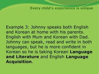 Every child’s experience is unique
Example 3: Johnny speaks both English
and Korean at home with his parents.
English with Mum and Korean with Dad.
Johnny can speak, read and write in both
languages, but he is more confident in
Korean so he is taking Korean Language
and Literature and English Language
Acquisition.
 