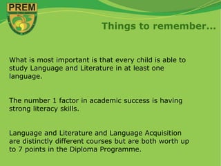 Things to remember...
What is most important is that every child is able to
study Language and Literature in at least one
language.
The number 1 factor in academic success is having
strong literacy skills.
Language and Literature and Language Acquisition
are distinctly different courses but are both worth up
to 7 points in the Diploma Programme.
 