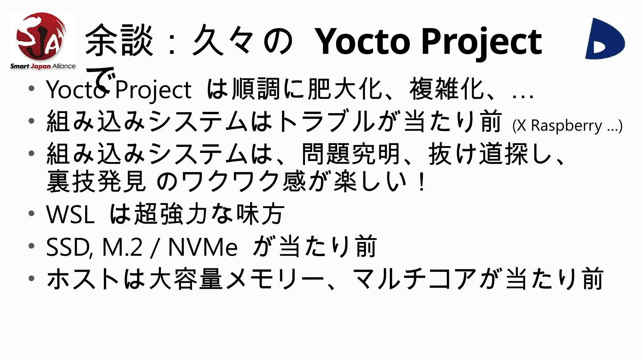 余談：久々の Yocto Project
で
• Yocto Project は順調に肥大化、複雑化、…
• 組み込みシステムはトラブルが当たり前 (X Raspberry …)
• 組み込みシステムは、問題究明、抜け道探し、
裏技発見 のワクワク感が楽しい！
• WSL は超強力な味方
• SSD, M.2 / NVMe が当たり前
• ホストは大容量メモリー、マルチコアが当たり前
 