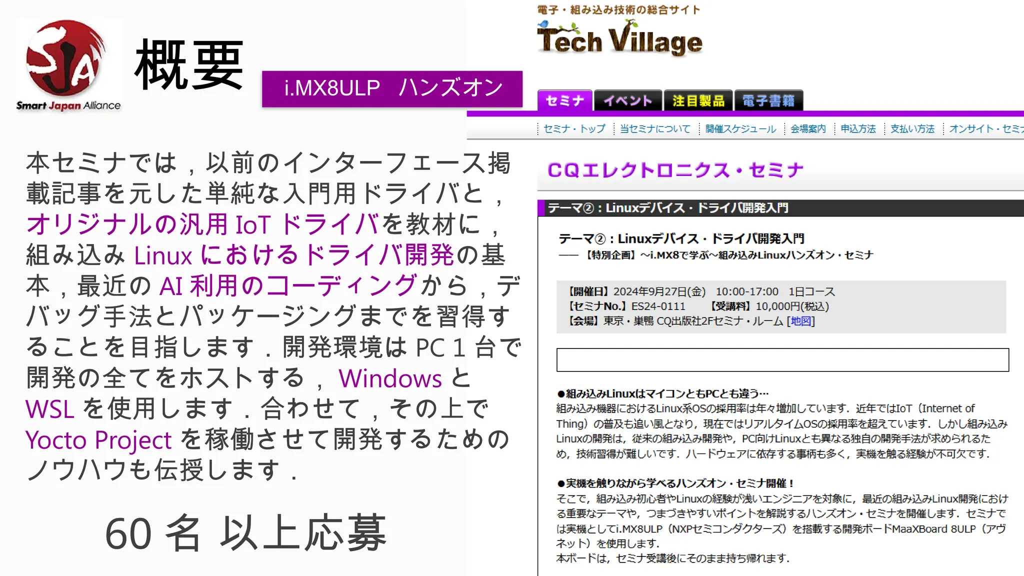 概要
本セミナでは，以前のインターフェース掲
載記事を元した単純な入門用ドライバと，
オリジナルの汎用 IoT ドライバを教材に，
組み込み Linux におけるドライバ開発の基
本，最近の AI 利用のコーディングから，デ
バッグ手法とパッケージングまでを習得す
ることを目指します．開発環境は PC 1 台で
開発の全てをホストする， Windows と
WSL を使用します．合わせて，その上で
Yocto Project を稼働させて開発するための
ノウハウも伝授します．
60 名 以上応募
i.MX8ULP ハンズオン
 