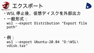エクスポート
• WSL 停止後、仮想ディスクを外部出力
• 一般形式：
wsl --export Distribution “Export file
path"
• 例：
wsl --export Ubuntu-20.04 "D:WSL
vdisk.tar"
 